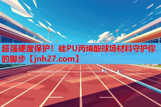 超强硬度保护！硅PU丙烯酸球场材料守护你的脚步