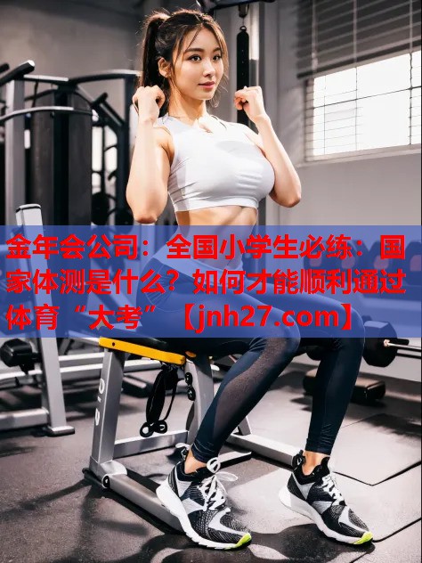 金年会公司：全国小学生必练：国家体测是什么？如何才能顺利通过体育“大考”