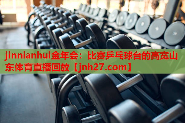 jinnianhui金年会：比赛乒乓球台的高宽山东体育直播回放